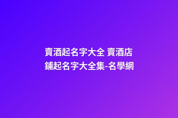 賣酒起名字大全 賣酒店鋪起名字大全集-名學網